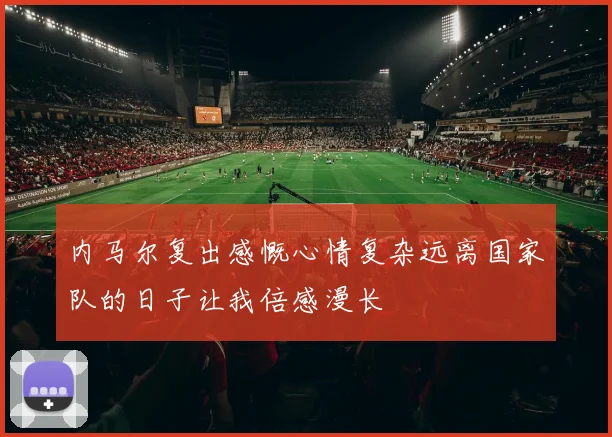 内马尔复出感慨心情复杂远离国家队的日子让我倍感漫长