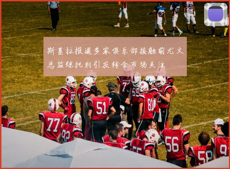 斯基拉报道多家俱乐部接触前尤文总监琼托利引发转会市场关注