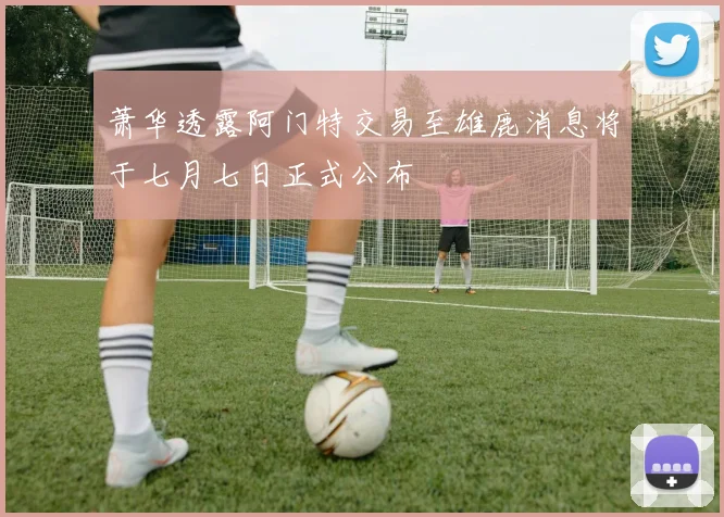 萧华透露阿门特交易至雄鹿消息将于七月七日正式公布
