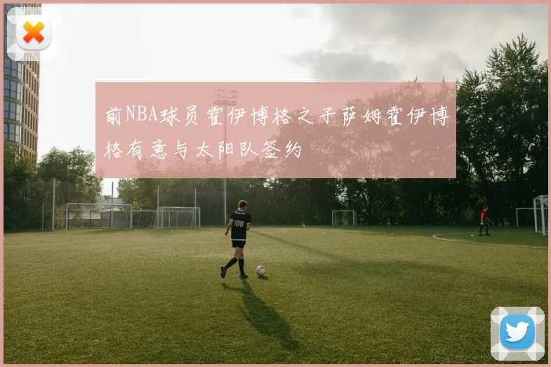 前NBA球员霍伊博格之子萨姆霍伊博格有意与太阳队签约