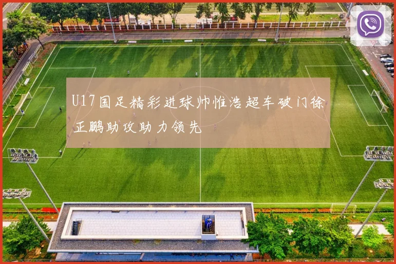 U17国足精彩进球帅惟浩超车破门徐正鹏助攻助力领先