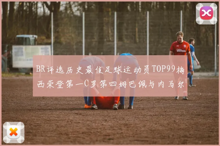 BR评选历史最佳足球运动员TOP99梅西荣登第一C罗第四姆巴佩与内马尔排名解析