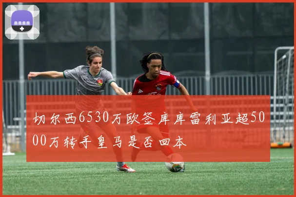 切尔西6530万欧签库库雷利亚超5000万转手皇马是否回本