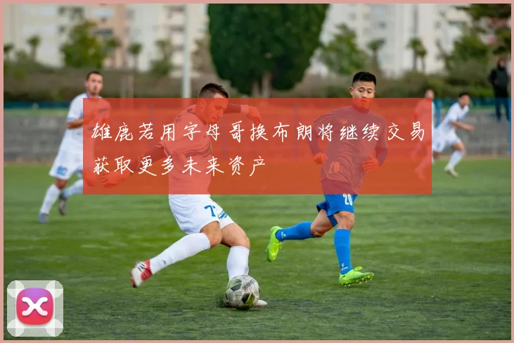 雄鹿若用字母哥换布朗将继续交易获取更多未来资产