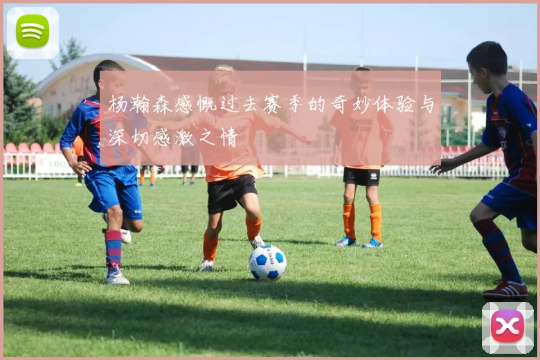 杨瀚森感慨过去赛季的奇妙体验与深切感激之情