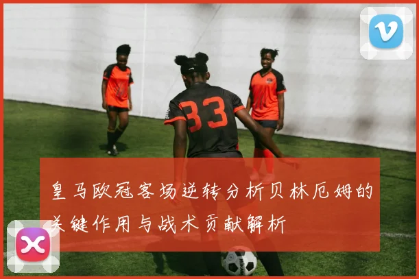 皇马欧冠客场逆转分析贝林厄姆的关键作用与战术贡献解析