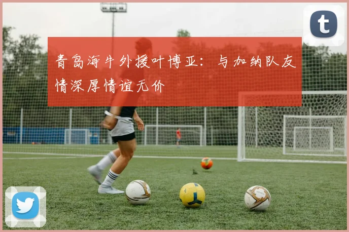 青岛海牛外援叶博亚：与加纳队友情深厚情谊无价