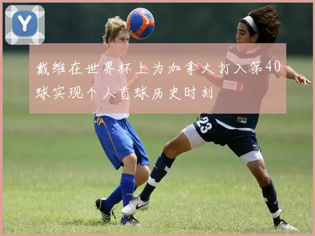 戴维在世界杯上为加拿大打入第40球实现个人首球历史时刻