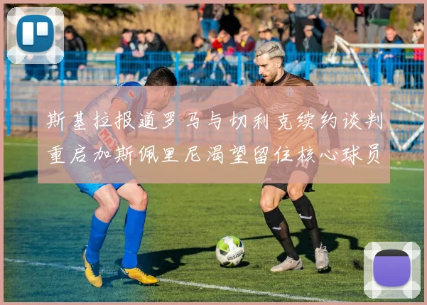 斯基拉报道罗马与切利克续约谈判重启加斯佩里尼渴望留住核心球员