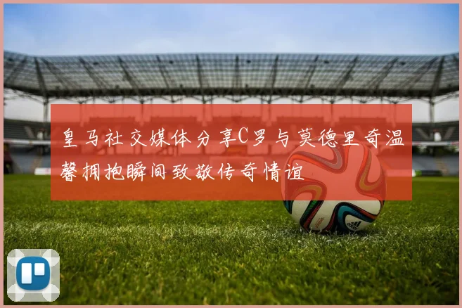 皇马社交媒体分享C罗与莫德里奇温馨拥抱瞬间致敬传奇情谊