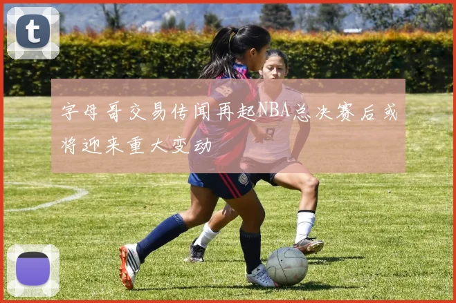 字母哥交易传闻再起NBA总决赛后或将迎来重大变动