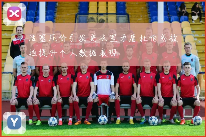 活塞压价引发更衣室矛盾杜伦或被迫提升个人数据表现