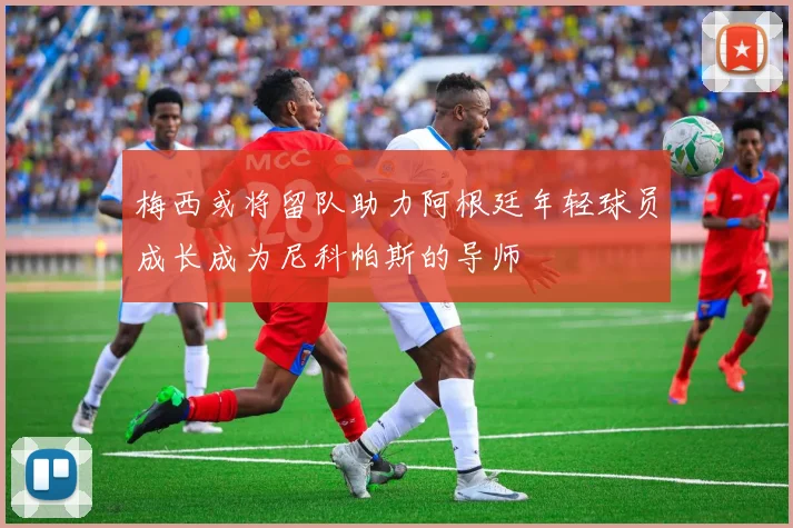 梅西或将留队助力阿根廷年轻球员成长成为尼科帕斯的导师