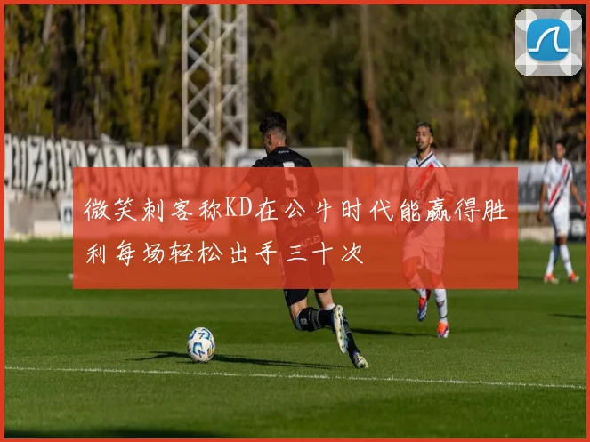 微笑刺客称KD在公牛时代能赢得胜利每场轻松出手三十次