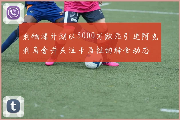 利物浦计划以5000万欧元引进阿克利乌舍并关注卡马拉的转会动态