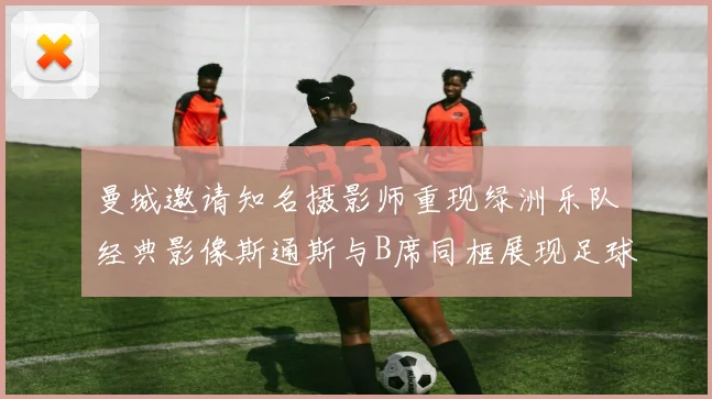 曼城邀请知名摄影师重现绿洲乐队经典影像斯通斯与B席同框展现足球魅力