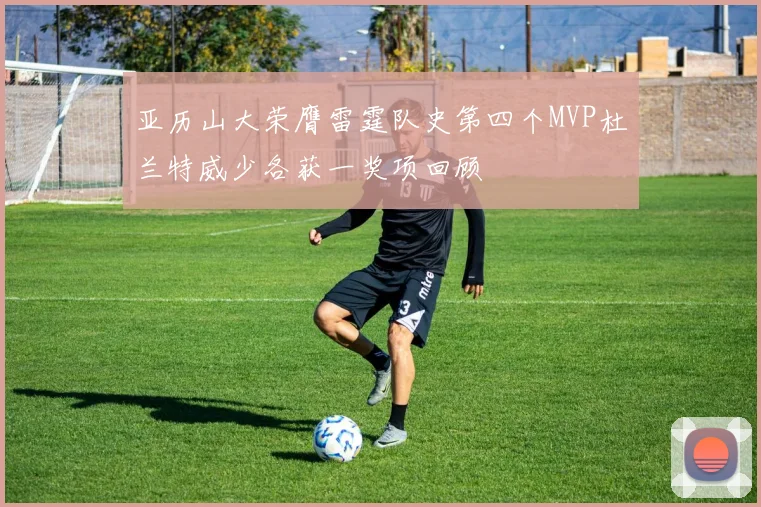 亚历山大荣膺雷霆队史第四个MVP杜兰特威少各获一奖项回顾