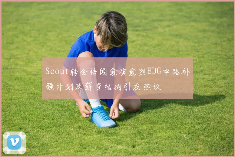 Scout转会传闻愈演愈烈EDG中路补强计划及薪资结构引发热议