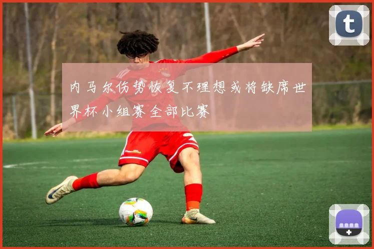 内马尔伤势恢复不理想或将缺席世界杯小组赛全部比赛