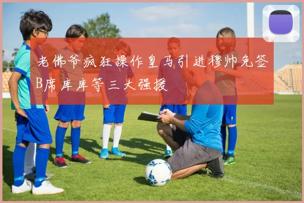 老佛爷疯狂操作皇马引进穆帅免签B席库库等三大强援