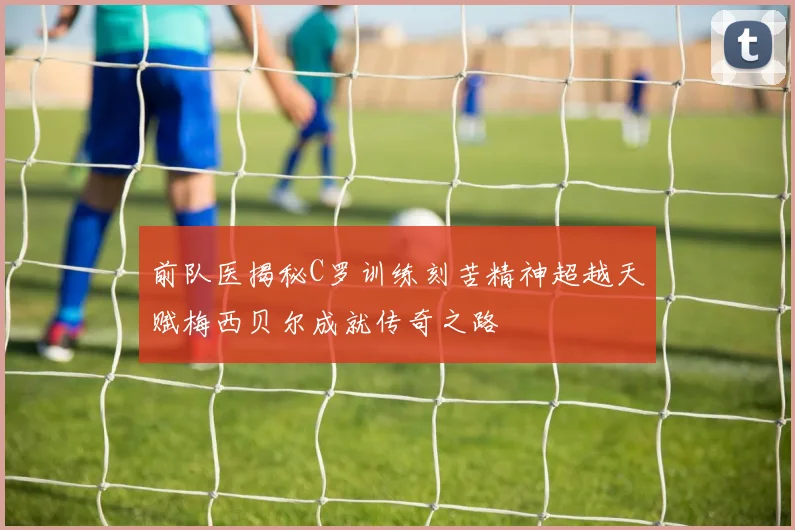 前队医揭秘C罗训练刻苦精神超越天赋梅西贝尔成就传奇之路