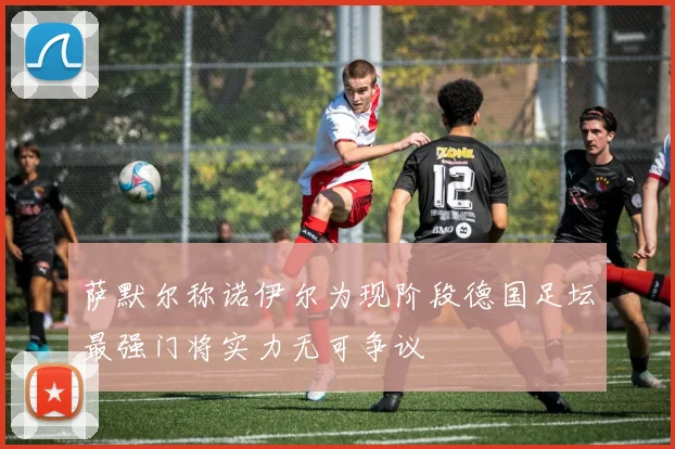 萨默尔称诺伊尔为现阶段德国足坛最强门将实力无可争议