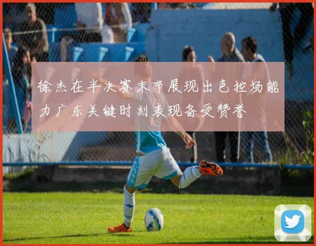 徐杰在半决赛末节展现出色控场能力广东关键时刻表现备受赞誉