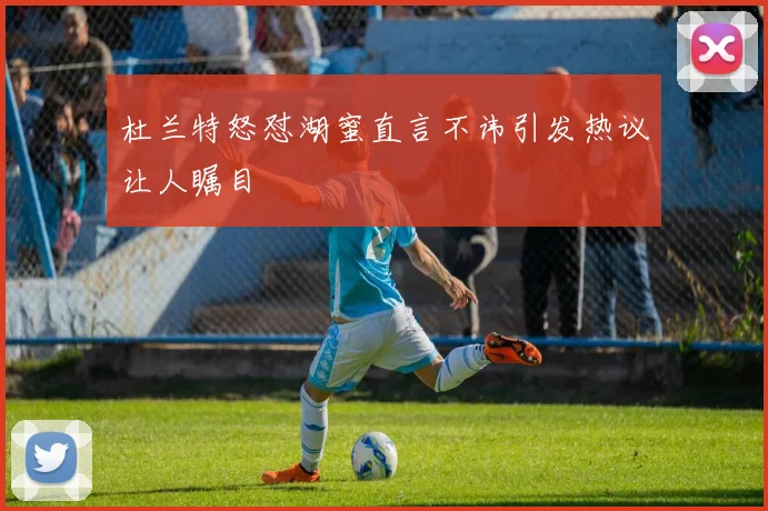 杜兰特怒怼湖蜜直言不讳引发热议让人瞩目