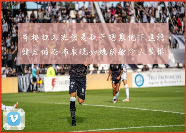 夸梅称文班仍是孩子想象他下盘稳健后的恐怖表现如姚明般令人畏惧
