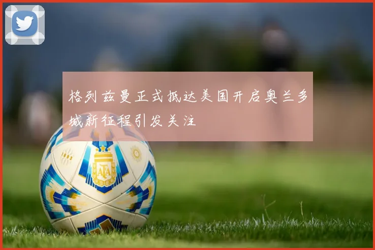 格列兹曼正式抵达美国开启奥兰多城新征程引发关注