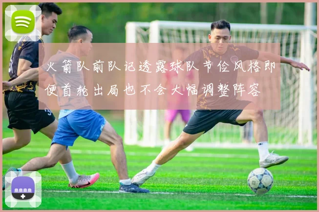 火箭队前队记透露球队节俭风格即便首轮出局也不会大幅调整阵容