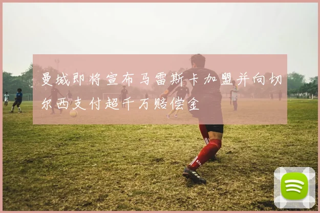 曼城即将宣布马雷斯卡加盟并向切尔西支付超千万赔偿金