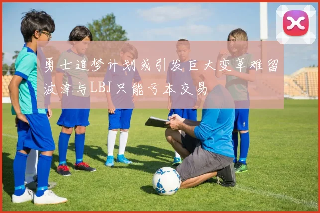 勇士追梦计划或引发巨大变革难留波津与LBJ只能亏本交易