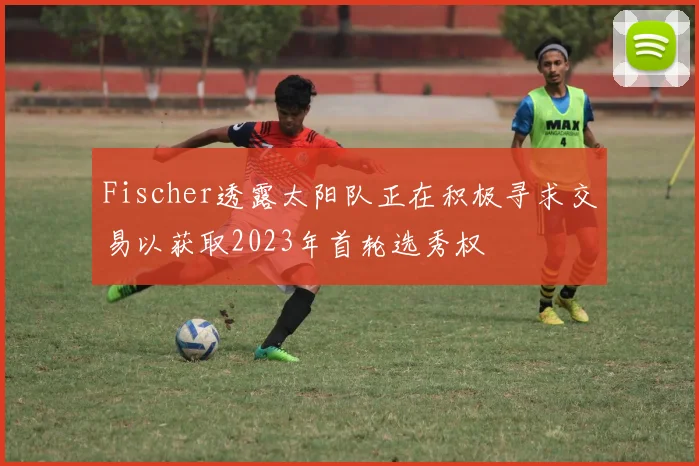 Fischer透露太阳队正在积极寻求交易以获取2023年首轮选秀权