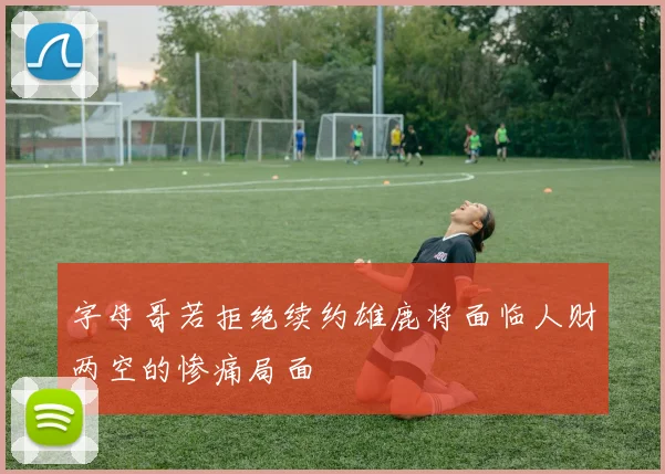 字母哥若拒绝续约雄鹿将面临人财两空的惨痛局面
