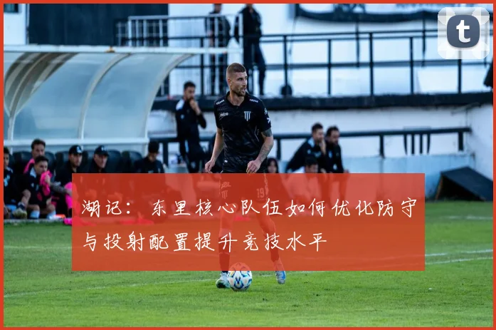 湖记：东里核心队伍如何优化防守与投射配置提升竞技水平