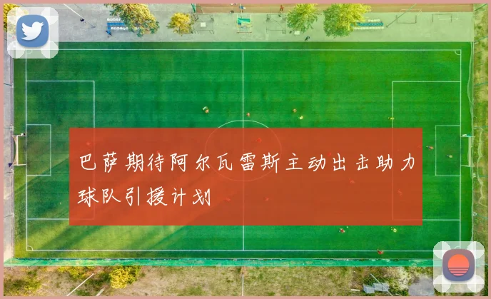 巴萨期待阿尔瓦雷斯主动出击助力球队引援计划