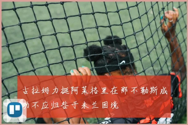 古拉姆力挺阿莱格里在那不勒斯成功不应归咎于米兰困境