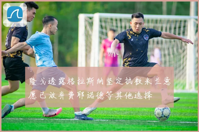 隆戈透露格拉斯纳坚定执教米兰意愿已放弃费耶诺德等其他选择