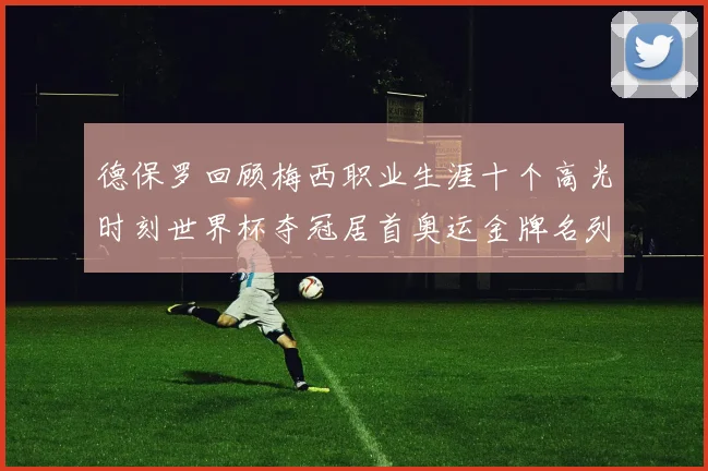 德保罗回顾梅西职业生涯十个高光时刻世界杯夺冠居首奥运金牌名列第四