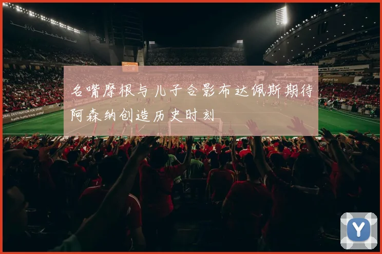 名嘴摩根与儿子合影布达佩斯期待阿森纳创造历史时刻
