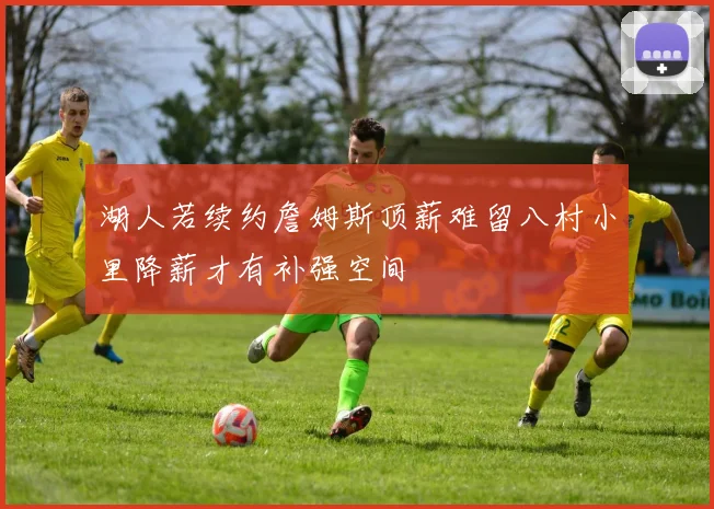 湖人若续约詹姆斯顶薪难留八村小里降薪才有补强空间