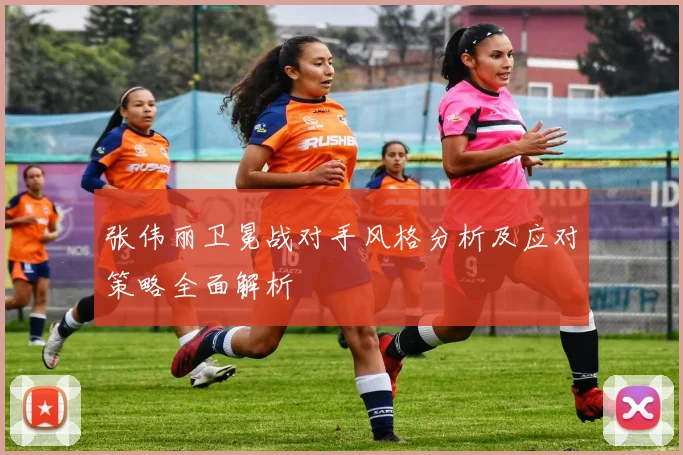 张伟丽卫冕战对手风格分析及应对策略全面解析