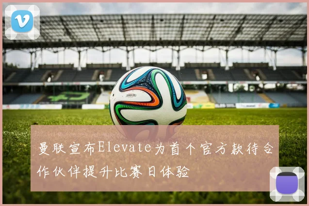 曼联宣布Elevate为首个官方款待合作伙伴提升比赛日体验