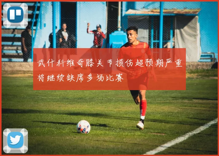 武什科维奇膝关节损伤超预期严重将继续缺席多场比赛