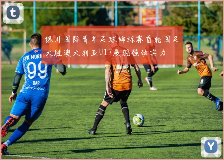 银川国际青年足球锦标赛首轮国足大胜澳大利亚U17展现强劲实力