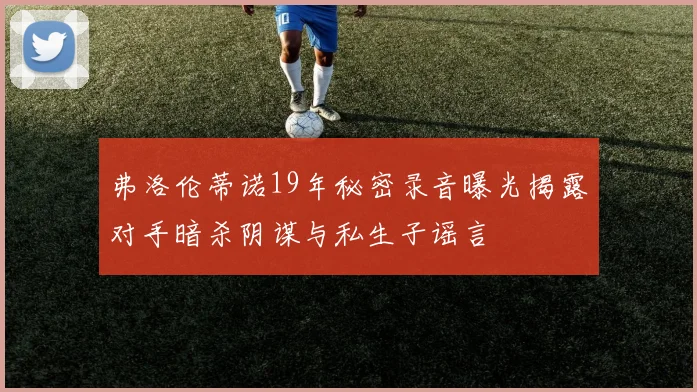 弗洛伦蒂诺19年秘密录音曝光揭露对手暗杀阴谋与私生子谣言