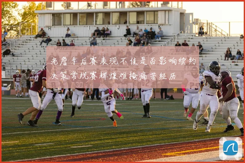 老詹季后赛表现不佳是否影响续约决策常规赛辉煌难掩痛苦经历