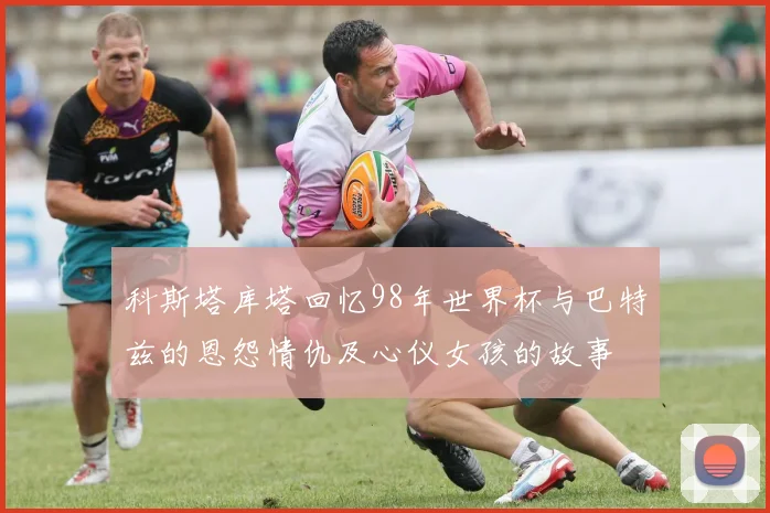 科斯塔库塔回忆98年世界杯与巴特兹的恩怨情仇及心仪女孩的故事