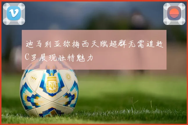 迪马利亚称梅西天赋超群无需追赶C罗展现独特魅力